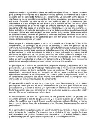 adquieren un cierto significado funcional, de modo semejante al que un palo se convierte
para el chimpancé en parte de la estructura que le permitirá la obtención de la fruta y
adquiere así el significado funcional de herramienta. La conexión entre palabra y
significado ya no se considera un planteo de simple asociación, sino una cuestión de
estructura. Parecería que aquí se da un paso adelante, pero si consideramos más
atentamente el nuevo enfoque, es fácil advertir que el adelanto es sólo una ilusión y que
aún permanecemos en el mismo lugar. El principio estructural se aplica a todas las
relaciones entre las cosas en el mismo plano indiferenciado en que anteriormente se
había aplicado el principio del asociacionismo, y por lo tanto continúa siendo imposible el
tratamiento de las relaciones específicas entre palabra y significado. Desde el comienzo
se consideran como idénticos en principio a todas las relaciones entre las cosas. En la
oscuridad de la psicología de la Gestalt los gatos son tan grises como en las antiguas
nieblas del asociacionismo universal.
Mientras que Ach trató de superar la teoría de la asociación a través de "la tendencia
determinante", la psicología de la Gestalt la combatió a partir del principio de la
estructura, manteniendo, sin embargo, los dos errores fundamentales de la antigua teoría:
la suposición de la naturaleza idéntica de todas las conexiones y la de que el significado
de las palabras no sufre variaciones. La vieja y la nueva psicología supusieron que el
desarrollo del significado de una palabra finalizaba tan pronto como ésta emergía. Los
nuevos rumbos que orientaron la psicología facilitaron el progreso de todas las ramas,
salvo las correspondientes al estudio del pensamiento y el lenguaje. Aquí los nuevos
principios se asemejan a los viejos como pueden parecerse dos gemelos.
La psicología de la Gestalt se detuvo en el campo del lenguaje, y retrocedió en el del
pensamiento. La escuela de Würsburgo había reconocido al menos que el pensamiento
tiene leyes propias. La teoría gestaltista niega su existencia. Al reducir a un común
denominador estructural tanto las percepciones de las aves domésticas como las
operaciones mentales de los chimpancés, las primeras palabras significativas del niño y
el pensamiento conceptual del adulto impidió toda distinción entre la percepción más
elemental y las formas más elevadas del pensamiento.
El examen crítico puede ser resumido como sigue: todas las escuelas y concepciones
psicológicas pasan por alto el hecho fundamental de que cada pensamiento es una
generalización, y estudian la palabra y el significado sin referirse a su proceso evolutivo.
En tanto persistan estas dos condiciones en las tendencias sucesivas, no pueden existir
grandes diferencias en el enfoque del problema.
El descubrimiento de que los significados de las palabras sufren un proceso de
desarrollo, permitió al estudio del pensamiento y el lenguaje evadirse de un callejón sin
salida. Se estableció que eran dinámicos y no formaciones estáticas. Cambian al mismo
tiempo que el niño se desarrolla y de acuerdo a las diferentes formas en que funciona el
pensamiento.
Si el significado de las palabras varía en su estructura interna, también lo hace la relación
entre pensamiento y palabra. Para comprender la dinámica de esa relación debemos
completar el enfoque genético de nuestro estudio principal con el análisis de las funciones
y examinar el papel del significado de la palabra en el curso del pensamiento.
 