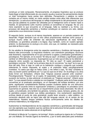 construye un todo compuesto. Recíprocamente, el progreso lingüístico que se produce
hasta llegar al total diferenciado de una oración ayuda a avanzar los pensamientos desde
un total homogéneo hacia partes bien definidas. Pensamiento y palabra no están
cortados por el mismo molde; en cierto sentido existen entre ellos más diferencias que
semejanzas. La estructura del lenguaje no refleja simplemente la del pensamiento; es por
eso que las palabras no pueden ser utilizadas por la inteligencia como si fueran ropas a
medida. El pensamiento sufre muchos cambios al convertirse en lenguaje. No es una
mera expresión la que encuentra en el lenguaje, halla su realidad y su forma. Los
procesos del desarrollo semántico y fonético constituyen en esencia uno solo, debido
justamente a sus direcciones inversas.
El segundo factor, aunque no el menos importante, aparece en un período posterior del
desarrollo. Piaget demostró que el niño utiliza proposiciones relativas como porque y
aunque mucho antes de entender las estructuras significativas de esas formas
sintácticas. La gramática precede a la lógica. Aquí también, como en nuestro ejemplo
anterior, la discrepancia no excluye a la unión, sino que, en realidad, es necesaria para
que éste se lleve a cabo.
En los adultos la divergencia entre los aspectos semánticos y fonéticos del lenguaje es
todavía más pronunciada. La lingüística moderna, con orientación psicológica, reconoce
este fenómeno, especialmente en lo que concierne a sujetos y predicados gramaticales y
psicológicos. Por ejemplo, en la oración "El reloj se cayó", el énfasis y significado pueden
cambiar en diferentes situaciones. Supongamos que yo noto que el reloj se ha detenido y
pregunto cómo sucedió. La respuesta es: "El reloj se cayó". El sujeto gramatical y
psicológico coincide: "El reloj" es la primera idea de mi conciencia; "se cayó" es lo que se
dice del reloj. Pero si oigo un ruido en la habitación contigua y pregunto qué sucedió,
obteniendo la misma respuesta, el sujeto y el predicado están psicológicamente
invertidos. Yo sabía que algo se había caído, y me refiero a eso, "El reloj" completa la
idea, la oración podría cambiarse por "Lo que se cayó es el reloj". En el prólogo a su obra
Duke Ernst von Schwaben, Uhland dice: "trágicas escenas pasarán ante vosotros".
Psicológicamente "Pasarán" es el sujeto. El espectador sabe que va a presenciar una
sucesión de hechos, la idea adicional, el predicado es "Trágicas escenas". Uhland quiso
decir: "Lo que pasará frente a ustedes es una tragedia". Cualquier parte de la frase puede
convertirse en el predicado psicológico, en el mensajero del énfasis temático; por otra
parte, significados completamente distintos pueden ocultarse detrás de una estructura
gramatical. El acuerdo entre la organización sintáctica y psicológica no prevalece como
suponemos en general, más bien es un requerimiento pocas veces alcanzado. No sólo el
sujeto, y el predicado, sino también los géneros, números, casos, tiempos, grados, etc. de
la gramática poseen también sus dobles psicológicos. Una exclamación espontánea,
errónea desde el punto de vista gramatical, puede tener encanto y valor estético. La
corrección absoluta sólo se logra más allá del lenguaje natural, en el campo de las
matemáticas. Nuestra lengua cotidiana fluctúa continuamente entre los ideales de
armonía matemática y la imaginativa.
Ilustraremos la interdependencia de los aspectos semánticos y gramaticales del lenguaje
con dos ejemplos que muestran que los cambios de la estructura formal pueden acarrear
modificaciones de vastos alcances en el significado.
Al traducir la fábula de "La cigarra y la hormiga", Krylov sustituye la cigarra de La Fontaine
por una libélula. En francés cigarra es femenino, y por lo tanto adecuado para simbolizar
 