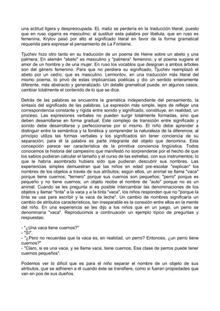 una actitud ligera y despreocupada. EL matiz se perdería en la traducción literal, puesto
que en ruso cigarra es masculino; al sustituir esta palabra por libélula, que en ruso es
femenina, Krylov pasó por alto el significado literal en favor de la forma gramatical
requerida para expresar el pensamiento de La Fontaine.
Tjuchev hizo otro tanto en su traducción de un poema de Heine sobre un abeto y una
palmera. En alemán "abeto" es masculino y "palmera" femenino, y el poema sugiere el
amor de un hombre y de una mujer. En ruso los vocablos que designan a ambos árboles
son del género femenino. Para que no perdiera su significado, Tjuchev reemplazó el
abeto por un cedro, que es masculino. Lermontov, en una traducción más literal del
mismo poema, lo privó de estas implicancias poéticas y dio un sentido enteramente
diferente, más abstracto y generalizado. Un detalle gramatical puede, en algunos casos,
cambiar totalmente el contenido de lo que se dice.
Detrás de las palabras se encuentra la gramática independiente del pensamiento, la
sintaxis del significado de las palabras. La expresión más simple, lejos de reflejar una
correspondencia constante y rígida entre sonido y significado, constituye, en realidad, un
proceso. Las expresiones verbales no pueden surgir totalmente formadas, sino que
deben desarrollarse en forma gradual. Este complejo de transición entre significado y
sonido debe desarrollarse y perfeccionarse por sí mismo. El niño debe aprender a
distinguir entre la semántica y la fonética y comprender la naturaleza de la diferencia; al
principio utiliza las formas verbales y los significados sin tener conciencia de su
separación; para él la palabra es parte integrante del objeto que denomina. Esta
concepción parece ser característica de la primitiva conciencia lingüística. Todos
conocemos la historia del campesino que manifestó no sorprenderse por el hecho de que
los sabios pudieran calcular el tamaño y el curso de las estrellas, con sus instrumentos; lo
que le habría asombrado hubiera sido que pudieran descubrir sus nombres. Las
experiencias simples demuestran que las niños en edad pre-escolar "explican" los
nombres de los objetos a través de sus atributos; según ellos, un animal se llama "vaca"
porque tiene cuernos; "ternero" porque sus cuernos son pequeños; "perro" porque es
pequeño y no tiene cuernos; un objeto recibe el nombre de "auto" porque no es un
animal. Cuando se les pregunta si es posible intercambiar las denominaciones de los
objetos y llamar "tinta" a la vaca y a la tinta "vaca", los niños responden que no "porque la
tinta se usa para escribir y la vaca da leche". Un cambio de nombres significaría un
cambio de atributos característicos, tan inseparable es la conexión entre ellos en la mente
del niño. En una experiencia se les dijo a los niños que en un juego, un perro se
denominaría "vaca". Reproducimos a continuación un ejemplo típico de preguntas y
respuestas:
- "¿Una vaca tiene cuernos?"
- "Sí".
- "¿Pero no recuerdas que la vaca es, en realidad, un perro? Entonces, ¿un perro tiene
cuernos?"
- "Claro, si es una vaca, y se llama vaca, tiene cuernos. Esa clase de perros puede tener
cuernos pequeños".
Podemos ver lo difícil que es para el niño separar el nombre de un objeto de sus
atributos, que se adhieren a él cuando éste se transfiere, como si fueran propiedades que
van en pos de sus dueños.
 