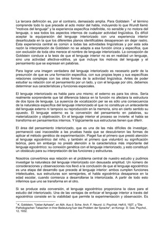 La tercera definición es, por el contrario, demasiado amplia. Para Goldstein 1
el término
comprende todo lo que precede al acto motor del habla, incluyendo lo que Wundt llamó
"motivos del lenguaje" y la experiencia específica indefinible, no sensible y no motora del
lenguaje, o sea todos los aspectos internos de cualquier actividad lingüística. Es difícil
aceptar la equiparación del lenguaje interiorizado con una experiencia interior
desarticulada en la que los diferentes planos identificables desaparecen sin dejar rastro.
Esta experiencia central es común a todas las actividades lingüísticas y por esta sola
razón la interpretación de Goldstein no se adapta a esa función única y específica, que
con exclusión de toda otra merece el nombre de lenguaje interiorizado. La concepción de
Goldstein conduce a la tesis de que el lenguaje interior no es en realidad un lenguaje,
sino una actividad afectiva-volitiva, ya que incluye los motivos del lenguaje y el
pensamiento que se expresan en palabras.
Para lograr una imagen verdadera del lenguaje interiorizado es necesario partir de la
presunción de que es una formación especifica, con sus propias leyes y sus específicas
relaciones complejas con las otras formas de la actividad lingüística. Antes de poder
estudiar su relación con el pensamiento por un lado, y con el lenguaje por otro, debemos
determinar sus características y funciones especiales.
El lenguaje interiorizado es habla para uno mismo; el externo es para los otros. Sería
realmente sorprendente que tal diferencia básica en la función no afectara la estructura
de dos tipos de lenguaje. La ausencia de vocalización per se es sólo una consecuencia
de la naturaleza específica del lenguaje interiorizado el que no constituye un antecedente
del lenguaje externo ni tampoco su reproducción en la memoria, sino en cierto sentido su
opuesto. El lenguaje externo es la conversión del pensamiento en palabras, su
materialización y objetivación. En el lenguaje interior el proceso se invierte: el habla se
transforma en pensamientos internos. Y lógicamente sus estructuras tienen que diferir.
El área del pensamiento interiorizado, que es una de las más difíciles de investigar,
permaneció casi inaccesible a las pruebas hasta que se descubrieron las formas de
aplicar el método genético de experimentación. Piaget fue el primero que prestó atención
al lenguaje egocéntrico del niño, y también el primero que vislumbró su significación
teórica, pero sin embargo no prestó atención a la característica más importante del
lenguaje egocéntrico: su conexión genética con el lenguaje interiorizado, y esto constituyó
un obstáculo para su interpretación de las funciones y estructuras.
Nosotros convertimos esa relación en el problema central de nuestro estudio y pudimos
investigar la naturaleza del lenguaje interiorizado con desusada amplitud. Un número de
consideraciones y observaciones nos llevó a la conclusión de que el lenguaje egocéntrico
es una etapa del desarrollo que precede al lenguaje interior: ambos cumplen funciones
intelectuales, sus estructuras son semejantes, el habla egocéntrica desaparece en la
edad escolar, cuando comienza a desarrollarse la interiorizada. A partir de todo esto
inferimos que uno se transforma en el otro.
Si se produce esta conversión, el lenguaje egocéntrico proporciona la clave para el
estudio del interiorizado. Una de las ventajas de enfocar el lenguaje interior a través del
egocéntrico consiste en la viabilidad que permite la experimentación y observación. Es
1
K. Goldstein, "Ueber Aphasie", en Abh. Aus d. Schw. Arch. F. Neurol. U. Psychiat. Heft 6, 1927, y "Die
Pathologischen Tatsachen in ihrer Bedeutung fuer das Problem der Sprache", en Konogr. D. Ges. Psychol.,
12, 1932.
 