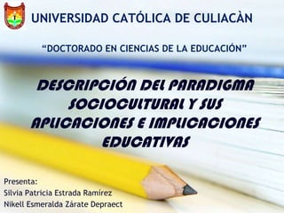UNIVERSIDAD CATÓLICA DE CULIACÀN

          “DOCTORADO EN CIENCIAS DE LA EDUCACIÓN”



       DESCRIPCIÓN DEL PARADIGMA
           SOCIOCULTURAL Y SUS
      APLICACIONES E IMPLICACIONES
               EDUCATIVAS

Presenta:
Silvia Patricia Estrada Ramírez
Nikell Esmeralda Zárate Depraect
 