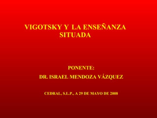 VIGOTSKY Y LA ENSEÑANZA SITUADA PONENTE: DR. ISRAEL MENDOZA VÁZQUEZ CEDRAL, S.L.P., A 29 DE MAYO DE 2008 