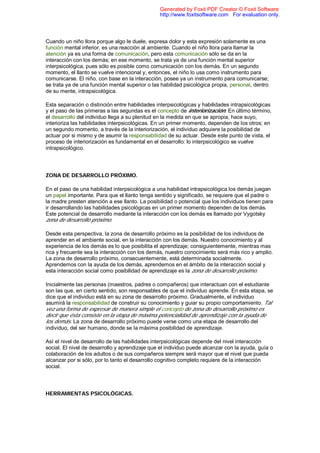 Cuando un niño llora porque algo le duele, expresa dolor y esta expresión solamente es una
función mental inferior, es una reacción al ambiente. Cuando el niño llora para llamar la
atención ya es una forma de comunicación, pero esta comunicación sólo se da en la
interacción con los demás; en ese momento, se trata ya de una función mental superior
interpsicológica, pues sólo es posible como comunicación con los demás. En un segundo
momento, el llanto se vuelve intencional y, entonces, el niño lo usa como instrumento para
comunicarse. El niño, con base en la interacción, posee ya un instrumento para comunicarse;
se trata ya de una función mental superior o las habilidad psicológica propia, personal, dentro
de su mente, intrapsicológica.
Esta separación o distinción entre habilidades interpsicológicas y habilidades intrapsicológicas
y el paso de las primeras a las segundas es el concepto de interiorización. En último término,
el desarrollo del individuo llega a su plenitud en la medida en que se apropia, hace suyo,
interioriza las habilidades interpsicológicas. En un primer momento, dependen de los otros; en
un segundo momento, a través de la interiorización, el individuo adquiere la posibilidad de
actuar por si mismo y de asumir la responsabilidad de su actuar. Desde este punto de vista, el
proceso de interiorización es fundamental en el desarrollo: lo interpsicológico se vuelve
intrapsicológico.
ZONA DE DESARROLLO PRÓXIMO.
En el paso de una habilidad interpsicológica a una habilidad intrapsicológica los demás juegan
un papel importante. Para que el llanto tenga sentido y significado, se requiere que el padre o
la madre presten atención a ese llanto. La posibilidad o potencial que los individuos tienen para
ir desarrollando las habilidades psicológicas en un primer momento dependen de los demás.
Este potencial de desarrollo mediante la interacción con los demás es llamado por Vygotsky
zona de desarrollo próximo.
Desde esta perspectiva, la zona de desarrollo próximo es la posibilidad de los individuos de
aprender en el ambiente social, en la interacción con los demás. Nuestro conocimiento y al
experiencia de los demás es lo que posibilita el aprendizaje; consiguientemente, mientras mas
rica y frecuente sea la interacción con los demás, nuestro conocimiento será más rico y amplio.
La zona de desarrollo próximo, consecuentemente, está determinada socialmente.
Aprendemos con la ayuda de los demás, aprendemos en el ámbito de la interacción social y
esta interacción social como posibilidad de aprendizaje es la zona de desarrollo próximo.
Inicialmente las personas (maestros, padres o compañeros) que interactuan con el estudiante
son las que, en cierto sentido, son responsables de que el individuo aprende. En esta etapa, se
dice que el individuo está en su zona de desarrollo próximo. Gradualmente, el individuo
asumirá la responsabilidad de construir su conocimiento y guiar su propio comportamiento. Tal
vez una forma de expresar de manera simple el concepto de zona de desarrollo próximo es
decir que ésta consiste en la etapa de máxima potencialidad de aprendizaje con la ayuda de
los demás. La zona de desarrollo próximo puede verse como una etapa de desarrollo del
individuo, del ser humano, donde se la máxima posibilidad de aprendizaje.
Así el nivel de desarrollo de las habilidades interpsicológicas depende del nivel interacción
social. El nivel de desarrollo y aprendizaje que el individuo puede alcanzar con la ayuda, guía o
colaboración de los adultos o de sus compañeros siempre será mayor que el nivel que pueda
alcanzar por si sólo, por lo tanto el desarrollo cognitivo completo requiere de la interacción
social.
HERRAMIENTAS PSICOLÓGICAS.
Generated by Foxit PDF Creator © Foxit Software
http://www.foxitsoftware.com For evaluation only.
 