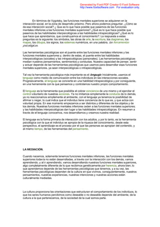 En términos de Vygotsky, las funciones mentales superiores se adquieren en la
interacción social, en la zona de desarrollo próximo. Pero ahora podemos preguntar, ¿Cómo se
da esa interacción social? ¿ Que es lo que hace posible que pasemos de las funciones
mentales inferiores a las funciones mentales superiores? ¿Qué es lo que hace posible que
pasemos de las habilidades interpsicológicas a las habilidades intrapsicológicas? ¿Qué es lo
que hace que aprendamos, que construyamos el conocimiento?. La respuesta a estas
preguntas es la siguiente: los símbolos, las obras de arte, la escritura, los diagramas, los
mapas, los dibujos, los signos, los sistemas numéricos, en una palabra, las herramientas
psicológicas.
Las herramientas psicológicas son el puente entre las funciones mentales inferiores y las
funciones mentales superiores y, dentro de estas, el puente entre las habilidades
interpsicológicas (sociales) y las intrapsicológicas (personales). Las herramientas psicológicas
median nuestros pensamientos, sentimientos y conductas. Nuestra capacidad de pensar, sentir
y actuar depende de las herramientas psicológicas que usamos para desarrollar esas funciones
mentales superiores, ya sean interpsicológicas o intrapsicológicas.
Tal vez la herramienta psicológica más importante es el lenguaje. Inicialmente, usamos el
lenguaje como medio de comunicación entre los individuos en las interacciones sociales.
Progresivamente, el lenguaje se convierte en una habilidad intrapsicológica y por consiguiente,
en una herramienta con la que pensamos y controlamos nuestro propio comportamiento.
El lenguaje es la herramienta que posibilita el cobrar conciencia de uno mismo y el ejercitar el
control voluntario de nuestras acciones. Ya no imitamos simplemente la conducta de lo demás,
ya no reaccionamos simplemente al ambiente, con el lenguaje ya tenemos la posibilidad de
afirmar o negar, lo cual indica que el individuo tiene conciencia de lo que es, y que actúa con
voluntad propia. En ese momento empezamos a ser distintos y diferentes de los objetos y de
los demás. Nuestras funciones mentales inferiores ceden a las funciones mentales superiores;
y las habilidades interpsicológicas dan lugar a las habilidades intrapsicológicas. En resumen a
través de el lenguaje conocemos, nos desarrollamos y creamos nuestra realidad.
El lenguaje es la forma primaria de interacción con los adultos, y por lo tanto, es la herramienta
psicológica con la que el individuo se apropia de la riqueza del conocimiento, desde esta
perspectiva, el aprendizaje es el proceso por el que las personas se apropian del contenido, y
al mismo tiempo, de las herramientas del pensamiento.
LA MEDIACIÓN.
Cuando nacemos, solamente tenemos funciones mentales inferiores, las funciones mentales
superiores todavía no están desarrolladas, a través con la interacción con los demás, vamos
aprendiendo, y al ir aprendiendo, vamos desarrollando nuestras funciones mentales superiores,
algo completamente diferente de lo que recibimos genéticamente por herencia, ahora bien, lo
que aprendemos depende de las herramientas psicológicas que tenemos, y a su vez, las
herramientas psicológicas dependen de la cultura en que vivimos, consiguientemente, nuestros
pensamientos, nuestras experiencias, nuestras intenciones y nuestras acciones están
culturalmente mediadas.
La cultura proporciona las orientaciones que estructuran el comportamiento de los individuos, lo
que los seres humanos percibimos como deseable o no deseable depende del ambiente, de la
cultura a la que pertenecemos, de la sociedad de la cual somos parte.
Generated by Foxit PDF Creator © Foxit Software
http://www.foxitsoftware.com For evaluation only.
 