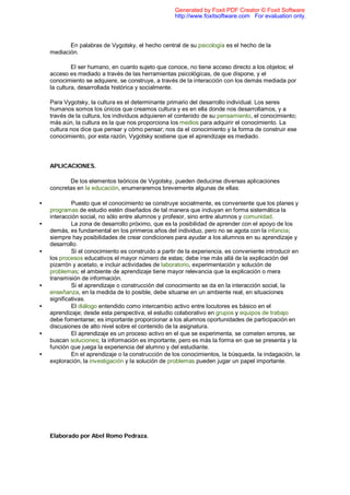 En palabras de Vygotsky, el hecho central de su psicología es el hecho de la
mediación.
El ser humano, en cuanto sujeto que conoce, no tiene acceso directo a los objetos; el
acceso es mediado a través de las herramientas psicológicas, de que dispone, y el
conocimiento se adquiere, se construye, a través de la interacción con los demás mediada por
la cultura, desarrollada histórica y socialmente.
Para Vygotsky, la cultura es el determinante primario del desarrollo individual. Los seres
humanos somos los únicos que creamos cultura y es en ella donde nos desarrollamos, y a
través de la cultura, los individuos adquieren el contenido de su pensamiento, el conocimiento;
más aún, la cultura es la que nos proporciona los medios para adquirir el conocimiento. La
cultura nos dice que pensar y cómo pensar; nos da el conocimiento y la forma de construir ese
conocimiento, por esta razón, Vygotsky sostiene que el aprendizaje es mediado.
APLICACIONES.
De los elementos teóricos de Vygotsky, pueden deducirse diversas aplicaciones
concretas en la educación, enumeraremos brevemente algunas de ellas:
• Puesto que el conocimiento se construye socialmente, es conveniente que los planes y
programas de estudio estén diseñados de tal manera que incluyan en forma sistemática la
interacción social, no sólo entre alumnos y profesor, sino entre alumnos y comunidad.
• La zona de desarrollo próximo, que es la posibilidad de aprender con el apoyo de los
demás, es fundamental en los primeros años del individuo, pero no se agota con la infancia;
siempre hay posibilidades de crear condiciones para ayudar a los alumnos en su aprendizaje y
desarrollo.
• Si el conocimiento es construido a partir de la experiencia, es conveniente introducir en
los procesos educativos el mayor número de estas; debe irse más allá de la explicación del
pizarrón y acetato, e incluir actividades de laboratorio, experimentación y solución de
problemas; el ambiente de aprendizaje tiene mayor relevancia que la explicación o mera
transmisión de información.
• Si el aprendizaje o construcción del conocimiento se da en la interacción social, la
enseñanza, en la medida de lo posible, debe situarse en un ambiente real, en situaciones
significativas.
• El diálogo entendido como intercambio activo entre locutores es básico en el
aprendizaje; desde esta perspectiva, el estudio colaborativo en grupos y equipos de trabajo
debe fomentarse; es importante proporcionar a los alumnos oportunidades de participación en
discusiones de alto nivel sobre el contenido de la asignatura.
• El aprendizaje es un proceso activo en el que se experimenta, se cometen errores, se
buscan soluciones; la información es importante, pero es más la forma en que se presenta y la
función que juega la experiencia del alumno y del estudiante.
• En el aprendizaje o la construcción de los conocimientos, la búsqueda, la indagación, la
exploración, la investigación y la solución de problemas pueden jugar un papel importante.
Elaborado por Abel Romo Pedraza.
Generated by Foxit PDF Creator © Foxit Software
http://www.foxitsoftware.com For evaluation only.
 