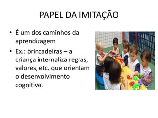 PAPEL DA IMITAÇÃO
• É um dos caminhos da
aprendizagem
• Ex.: brincadeiras – a
criança internaliza regras,
valores, etc. que orientam
o desenvolvimento
cognitivo.
 