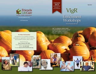 www.friendslifecare.org
© 2013 Friends Life Care
From Friends Life Care
Fall 2013
™
Enrichment
Workshops
LeadingAge
2013
Award Winner!
Innovation in
Care and Services
VigR™
is a proactive, research-based
program that helps participants improve
their current quality of life and the
trajectory of their aging experience.
For More Information
For answers to your questions, including
information on registration, refunds, discounts
and cancellation policies, please contact:
Friends Life Care
Elise Lamarra, RN, BSN
Vice President of Clinical Operations
Phone: 215-628-8964
E-mail: elamarra@friendslifecare.org
 