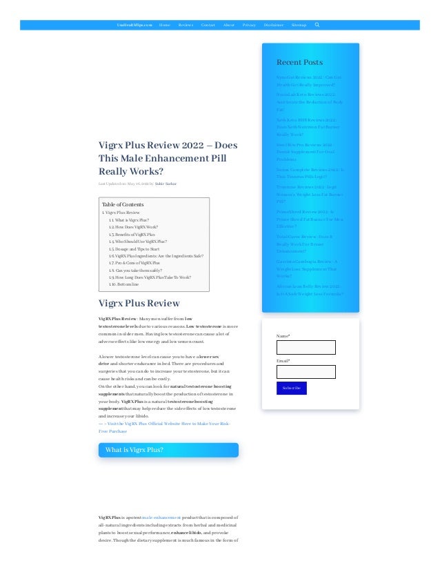 UsaHealthTips.com Home Reviews Contact About Privacy Disclaimer Sitemap
Vigrx Plus Review 2022 – Does
This Male Enhancement Pill
Really Works?
Last Updated on: May 16, 2022 by Subir Sarkar
Vigrx Plus Review
VigRX Plus Review :Many men suffer from low
testosterone levels due to various reasons. Low testosterone is more
common in older men. Having low testosterone can cause a lot of
adverse effects like low energy and low semen count.
A lower testosterone level can cause you to have a lower sex
drive and shorter endurance in bed. There are procedures and
surgeries that you can do to increase your testosterone, but it can
cause healthrisks and can be costly.
On the other hand, you can look for natural testosterone boosting
supplements that naturally boost the production of testosterone in
your body. VigRX Plus is a natural testosterone boosting
supplement that may help reduce the side effects of low testosterone
and increase your libido.
== > Visit the VigRX Plus Official Website Here to Make Your Risk-
Free Purchase
What is Vigrx Plus?
VigRX Plus is apotent male enhancement product that is composed of
all-natural ingredients including extracts from herbal and medicinal
plants to boost sexual performance, enhance libido, and provoke
desire. Thoughthe dietary supplement is muchfamous in the form of
Recent Posts
Table of Contents
1. Vigrx Plus Review
1.1. What is Vigrx Plus?
1.2. How Does VigRX Work?
1.3. Benefits of VigRX Plus
1.4. Who Should Use VigRX Plus?
1.5. Dosage and Tips to Start
1.6. VigRX Plus Ingredients: Are the Ingredients Safe?
1.7. Pro & Cons of VigRX Plus
1.8. Can you take them safely?
1.9. How Long Does VigRX Plus Take To Work?
1.10. Bottom line
SynoGut Reviews 2022 :Can Gut
HealthGet Really Improved?
NuviaLab Keto Reviews 2022 :
Accelerate the Reduction of Body
Fat!
XothKeto BHB Reviews 2022 :
Does XothNutrition Fat Burner
Really Work?
Steel Bite Pro Reviews 2022 :
Dental Supplement For Oral
Problems
Sonus Complete Reviews 2022 :Is
This Tinnitus Pills Legit?
Trimtone Reviews 2022 :Legit
Women’s Weight Loss Fat Burner
Pill?
PrimeShred Review 2022 :Is
Prime Shred Fat Burner For Men
Effective?
Total Curve Review :Does It
Really Work For Breast
Enhancement?
Garcinia Cambogia Review :A
Weight Loss Supplement That
Works?
African Lean Belly Review 2022 :
Is It A Safe Weight Loss Formula?
Name*

Email*

Subscribe
 