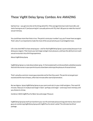 These VigRX Delay Spray Combos Are AMAZING
Sad buttrue – you getone shot at thisthingcalledlife.If the average Americanmale livesto82, and
starts havingsex at17 (andassuminghe’ssexuallyactiveuntil 75),that’s58 yearsto make the mostof
sexual intimacy.
You couldhave more than that or less.The pointisonce your number’sup,you’ll neverhave sex again.
That’s whyit’ssoimportantto make the most of the sexual activityyou’re privilegedtohave.
Life istoo shortNOT to have amazingsex – and for thatVigRXDelaySprayis pure ecstasybecause itcan
delayyourorgasm.That meansyou lastlongerandget more pleasure,andhave the abilitytoturneach
sexual encounterintoathrillingexperience.
AboutVigRXDelaySpray
VigRXDelay Sprayisa male desensitizerspray.It’sformulatedwithamildanestheticcalledbenzocaine
that tellsthe nervesinyourpeniletissuetoslow downandenjoythe pleasure of sexual stimuli.
That’s actuallyacommon reasonguysejaculate earlierthantheywant.The penile nervesgetover
excitedandthe manclimaxes,oftentwominutesafterstartof penetration.
But we digress.SprayVigRXDelaySprayonyour penisandrubit inyour shaftand glans.Thenwait10
minutes.Nowyou’re readytolastlonger inbed– perhapsa lotlonger– and enjoymore intimacyuntil
youchoose to climax.
Combine itWithVigRXPlusForMore Sex andLonger Pleasure
VigRXDelaySpraybyitself cantransformyour sex life andmake pleasurelongandintense.Buta lotof
guysare combiningVigRXDelaySpraywithVigRXPlusforwhat’scalled‘The Ultimate Sex Drive’
package.
 