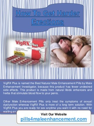 VigRX Plus is named the Best Natural Male Enhancement Pills by Male
Enhancement Investigator, because this product has fewer undesired
side effects. This product is made from natural libido enhancers and
herbs that stimulate blood flow to your penis.
Other Male Enhancement Pills only treat the symptoms of sexual
dysfunction whereas VigRX Plus is more of a long term solution. With
VigRX Plus you are ready for sex anytime you want it with no need for
waiting an hour for a Pill to kick in.
pills4maleenhancement.com 1
Visit Our Website
pills4maleenhancement.com
 