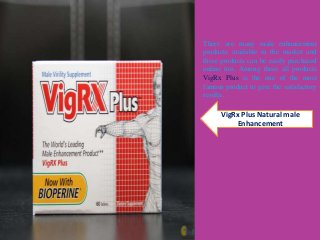 VigRx Plus Natural male
Enhancement
There are many male enhancement
products available in the market and
these products can be easily purchased
online too. Among these all products
VigRx Plus is the one of the most
famous product to give the satisfactory
results.
 