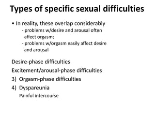 Types of specific sexual difficulties
• In reality, these overlap considerably
- problems w/desire and arousal often
affect orgasm;
- problems w/orgasm easily affect desire
and arousal
Desire-phase difficulties
Excitement/arousal-phase difficulties
3) Orgasm-phase difficulties
4) Dyspareunia
Painful intercourse
 