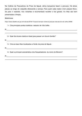 Na Colônia de Pescadores da Praia de Itapuã, vários barqueiros fazem o percurso. Há várias
placas ao longo do calçadão oferecendo o serviço. Para quem sabe nadar e tem preparo físico,
dá para ir nadando. Aos visitantes é recomendado recolher o lixo gerado. As ilhas são bem
preservadas e limpas.
Referências:
https://www.vilavelha.es.gov.br/noticias/2018/11/opcao-de-lazer-visite-os-parques-naturais-de-vila-velha-24896
1- Cite principais pontos turísticos naturais de Vila Velha.
R:____________________________________________________________________________
______________________________________________________________________________
2- Qual dos locais citados é ideal para passar um dia em família?
R: ____________________________________________________________________________
3- Cite as duas ilhas localizadas a frente da praia de Itapuã.
R:____________________________________________________________________________
4- Qual a principal característica dos frequentadores do morro do Moreno?
R:____________________________________________________________________________
______________________________________________________________________________
 