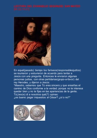 LECTURA DEL EVANGELIO SEGÚN(DE) SAN MATEO 
[Mt 22,15-21] 
En aquel(pasado) tiempo los fariseos(responsablesjudíos) 
se reunieron y estuvieron de acuerdo para tentar a 
Jesús con una pregunta. Entonces le enviaron algunas 
personas judías, con otras partidarias(grupo-a-favor) del 
rey Herodes, y dijeron a Jesús: 
“Maestro, sabemos que Tú eres sincero y que enseñas el 
camino de Dios conforme a la verdad; porque no te interesa 
quedar bien y no te fijas en las apariencias de la gente. 
Tú(Jesús) di a nosotros qué(?) opinas: 
¿es bueno pagar impuestos al César? ¿sí o no?” 
 