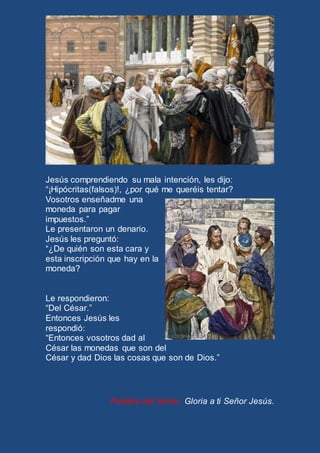 Jesús comprendiendo su mala intención, les dijo: 
“¡Hipócritas(falsos)!, ¿por qué me queréis tentar? 
Vosotros enseñadme una 
moneda para pagar 
impuestos.” 
Le presentaron un denario. 
Jesús les preguntó: 
“¿De quién son esta cara y 
esta inscripción que hay en la 
moneda? 
Le respondieron: 
“Del César.” 
Entonces Jesús les 
respondió: 
“Entonces vosotros dad al 
César las monedas que son del 
César y dad Dios las cosas que son de Dios.” 
Palabra del Señor. Gloria a ti Señor Jesús. 
