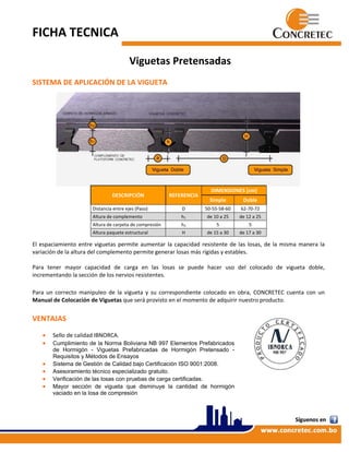 FICHA TECNICA  
 
Viguetas Pretensadas 
 
SISTEMA DE APLICACIÓN DE LA VIGUETA  
 
 
 
 
 
 
 
 
 
 
 
 
 
 
 
 
 
 
 
 
El espaciamiento entre viguetas permite aumentar la capacidad resistente de las losas, de la misma manera la 
variación de la altura del complemento permite generar losas más rígidas y estables. 
 
Para  tener  mayor  capacidad  de  carga  en  las  losas  se  puede  hacer  uso  del  colocado  de  vigueta  doble, 
incrementando la sección de los nervios resistentes. 
 
Para  un  correcto  manipuleo  de  la  vigueta  y  su  correspondiente  colocado  en  obra,  CONCRETEC  cuenta  con  un 
Manual de Colocación de Viguetas que será provisto en el momento de adquirir nuestro producto. 
 
VENTAJAS  
 
 Sello de calidad IBNORCA. 
 Cumplimiento de la Norma Boliviana NB 997 Elementos Prefabricados
de Hormigón - Viguetas Prefabricadas de Hormigón Pretensado -
Requisitos y Métodos de Ensayos  
 Sistema de Gestión de Calidad bajo Certificación ISO 9001:2008. 
 Asesoramiento técnico especializado gratuito. 
 Verificación de las losas con pruebas de carga certificadas. 
 Mayor sección de vigueta que disminuye la cantidad de hormigón
vaciado en la losa de compresión 
 
DESCRIPCIÓN  REFERENCIA 
DIMENSIONES [cm] 
Simple  Doble 
Distancia entre ejes (Paso)  D  50‐55‐58‐60  62‐70‐72 
Altura de complemento  h1  de 10 a 25  de 12 a 25 
Altura de carpeta de compresión  h2  5  5 
Altura paquete estructural  H  de 15 a 30  de 17 a 30 
 