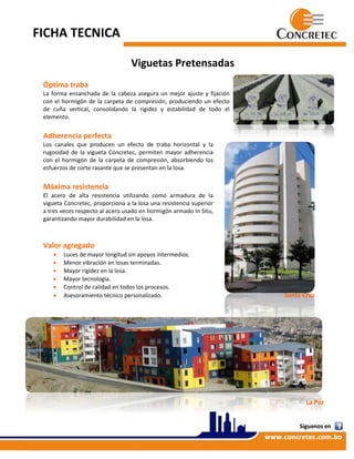 FICHA TECNICA  
 
Viguetas Pretensadas 
 
Óptima traba  
La forma ensanchada de la cabeza asegura un mejor ajuste y fijación 
con el hormigón de la carpeta de compresión, produciendo un efecto 
de  cuña  vertical,  consolidando  la  rigidez  y  estabilidad  de  todo  el 
elemento.  
 
Adherencia perfecta  
Los  canales  que  producen  un  efecto  de  traba  horizontal  y  la 
rugosidad  de  la  vigueta  Concretec,  permiten  mayor  adherencia 
con  el  hormigón  de  la  carpeta  de  compresión,  absorbiendo  los 
esfuerzos de corte rasante que se presentan en la losa. 
 
Máxima resistencia 
El  acero  de  alta  resistencia  utilizando  como  armadura  de  la 
vigueta Concretec, proporciona a la losa una resistencia superior 
a tres veces respecto al acero usado en hormigón armado In Situ, 
garantizando mayor durabilidad en la losa. 
  
 
Valor agregado  
 Luces de mayor longitud sin apoyos intermedios.  
 Menor vibración en losas terminadas.  
 Mayor rigidez en la losa.  
 Mayor tecnología.  
 Control de calidad en todos los procesos.  
 Asesoramiento técnico personalizado.                                                                                     Santa Cruz 
 
                                    
 
 
 
 
 
La Paz 
 