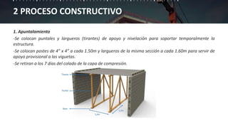 2 PROCESO CONSTRUCTIVO
1. Apuntalamiento
-Se colocan puntales y largueros (tirantes) de apoyo y nivelación para soportar temporalmente la
estructura.
-Se colocan postes de 4” x 4” a cada 1.50m y largueros de la misma sección a cada 1.60m para servir de
apoyo provisional a las viguetas.
-Se retiran a los 7 días del colado de la capa de compresión.
 