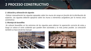 2 PROCESO CONSTRUCTIVO
2. Ubicación y alineación de viguetas
-Colocar manualmente las viguetas apoyadas sobre los muros de carga en función de la distribución de
espacios. Las viguetas deberán apoyarse sobre los muros o elementos cargadores por lo menos cinco
centímetros
3. Montaje de bovedillas
-Se colocan bovedillas en los extremos de las viguetas para obtener la separación correcta de estas y
luego se coloca el resto cuidando que queden bien asentadas y lo más juntas posible. La colocación
también se hace de forma manual.
 