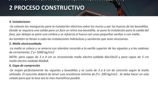 2 PROCESO CONSTRUCTIVO
4. Instalaciones
-Se colocan las mangueras para la instalación eléctrica sobre los muros y por los huecos de las bovedillas.
Donde se requiera una salida para un foco se retira esa bovedilla, se pone la instalación para la salida del
foco, por debajo se pone una cimbra y se refuerza el hueco con unas pequeñas varillas o con malla.
Así también se llevan a cabo las instalaciones hidráulicas y sanitarias que sean necesarias.
5. Malla electrosoldada
-La malla se coloca y se amarra con alambre recocido a la varilla superior de las viguetas y a las cadenas
de cerramiento. f’y= 5000 kg/cm2
NOTA: para capas de 3 a 4 cm se recomienda malla electro-soldada 66x10x10 y para capas de 5 cm
malla electro soldada 66x8x8.
6. Capa de compresión
-Se mojan perfectamente las viguetas y bovedillas y se cuela de 3 a 6 cm de concreto según la malla
utilizada. El concreto deberá de tener una resistencia mínima de f’c= 200 kg/cm2 . Se debe hacer un solo
colado para que la losa sea lo mas monolítica posible.
 