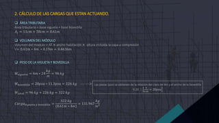 2. CÁLCULO DE LAS CARGAS QUE ESTAN ACTUANDO.
 ÁREA TRIBUTARIA
Área tributaria = base vigueta + base bovedilla
𝐴𝑡 = 11𝑐𝑚 + 50𝑐𝑚 = 0.61𝑚
 VOLUMEN DEL MÓDULO
Volumen del modulo = AT × ancho habitación × altura incluida la capa a compresión
V= 0.61𝑚 ∗ 4𝑚 ∗ 0.19𝑚 = 0.4636𝑚
 PESO DE LA VIGUETA Y BOVEDILLA
𝑊𝑣𝑖𝑔𝑢𝑒𝑡𝑎 = 4𝑚 ∗ 24
𝑘𝑔
𝑚
= 96 𝑘𝑔
𝑊𝑏𝑜𝑣𝑒𝑑𝑖𝑙𝑙𝑎 = 20𝑝𝑧𝑎 ∗ 11.3𝑝𝑧𝑎 = 226 𝑘𝑔 -------->
𝑊𝑡𝑜𝑡𝑎𝑙 = 96 𝑘𝑔 + 226 𝑘𝑔 = 322 𝑘𝑔
𝐶𝑎𝑟𝑔𝑎𝑣𝑖𝑔𝑢𝑒𝑡𝑎 𝑦 𝑏𝑜𝑣𝑒𝑑𝑖𝑙𝑙𝑎 =
322 𝑘𝑔
(0.61𝑚 ∗ 4𝑚)
= 131.967
𝑘𝑔
𝑚2
Las piezas (pza) se obtienen de la relación del claro de 4m y el ancho de la bovedilla
0.20 
4
0.20
= 20𝑝𝑧𝑎
 