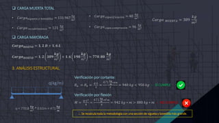  CARGA MUERTA TOTAL
• 𝐶𝑎𝑟𝑔𝑎𝑣𝑖𝑔𝑢𝑒𝑡𝑎 𝑦 𝑏𝑜𝑣𝑒𝑑𝑖𝑙𝑙𝑎 = 131.967
𝑘𝑔
𝑚2
• 𝐶𝑎𝑟𝑔𝑎 𝑟𝑒𝑐𝑢𝑏𝑟𝑖𝑚𝑖𝑒𝑛𝑡𝑜 = 121
𝑘𝑔
𝑚2
 CARGA MAYORADA
𝑪𝒂𝒓𝒈𝒂𝑫𝑰𝑺𝑬Ñ𝑶 = 𝟏. 𝟐 𝑫 + 𝟏. 𝟔 𝑳
𝑪𝒂𝒓𝒈𝒂𝑫𝑰𝑺𝑬Ñ𝑶 = 𝟏. 𝟐 𝟑𝟖𝟗
𝒌𝒈
𝑚2
+ 𝟏. 𝟔 𝟏𝟗𝟎
𝒌𝒈
𝑚2
= 𝟕𝟕𝟎. 𝟖𝟎
𝒌𝒈
𝑚2
3. ANÁLISIS ESTRUCTURAL.
• 𝐶𝑎𝑟𝑔𝑎 𝑒𝑠𝑝𝑒𝑐𝑖𝑓𝑖𝑐𝑎𝑐𝑖ó𝑛 = 40
𝑘𝑔
𝑚2
• 𝐶𝑎𝑟𝑔𝑎 𝑐𝑎𝑝𝑎 𝑐𝑜𝑚𝑝𝑟𝑒𝑠𝑖ó𝑛 = 96
𝑘𝑔
𝑚2
𝐶𝑎𝑟𝑔𝑎 𝑀𝑈𝐸𝑅𝑇𝐴 = 389
𝑘𝑔
𝑚2
q(kg/m)
Verificación por cortante:
𝑅𝑎 = 𝑅𝑏 =
𝑞∗𝐿
2
=
471 𝒌𝒈
𝒎
∗4𝑚
2
= 940 𝑘𝑔 < 950 𝑘𝑔  SÍ CUMPLE
Verificación por flexión
𝑀 =
𝑞∗𝐿2
8
=
471 𝒌𝒈
𝒎
∗42𝑚
8
= 942 𝑘𝑔 ∗ 𝑚 > 880 𝑘𝑔 ∗ 𝑚  NO CUMPLE
 Se recalcula toda la metodología con una sección de vigueta y bovedilla más grande.
q = 770.8
𝒌𝒈
𝑚2 * 0.61m = 471
𝒌𝒈
𝒎
 