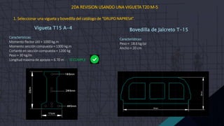 Vigueta T15 A-4
Características:
Momento flector útil = 1000 kg.m
Momento sección compuesta = 1300 kg.m
Cortante en sección compuesta = 1200 kg
Peso = 30 kg/m
Longitud máxima de apoyos = 6.70 m  SÍ CUMPLE
Bovedilla de Jalcreto T-15
Características:
Peso = 18.6 kg/pz
Ancho = 20 cm
2DA REVISION USANDO UNA VIGUETA T20 M-5
1. Seleccionar una vigueta y bovedilla del catálogo de “GRUPO NAPRESA”.
 