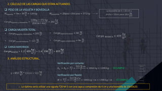  PESO DE LA VIGUETA Y BOVEDILLA
𝑊𝑣𝑖𝑔𝑢𝑒𝑡𝑎 = 4𝑚 ∗ 30
𝑘𝑔
𝑚
= 120 𝑘𝑔 𝑊𝑏𝑜𝑣𝑒𝑑𝑖𝑙𝑙𝑎 = 20𝑝𝑧𝑎 ∗ 18.6 𝑝𝑧𝑎 = 372 𝑘𝑔 ----->
𝐶𝑎𝑟𝑔𝑎𝑣𝑖𝑔𝑢𝑒𝑡𝑎 𝑦 𝑏𝑜𝑣𝑒𝑑𝑖𝑙𝑙𝑎 =
120𝑘𝑔 + 372 𝑘𝑔
(0.61𝑚 ∗ 4𝑚)
= 202
𝑘𝑔
𝑚2
 CARGA MUERTA TOTAL
La bovedilla de h = 20 cm y
ancho = 50cm pesa 18.6
𝑘𝑔
𝑝𝑧𝑎
• 𝐶𝑎𝑟𝑔𝑎𝑣𝑖𝑔𝑢𝑒𝑡𝑎 𝑦 𝑏𝑜𝑣𝑒𝑑𝑖𝑙𝑙𝑎 = 202
𝑘𝑔
𝑚2
• 𝐶𝑎𝑟𝑔𝑎 𝑟𝑒𝑐𝑢𝑏𝑟𝑖𝑚𝑖𝑒𝑛𝑡𝑜 = 121
𝑘𝑔
𝑚2
• 𝐶𝑎𝑟𝑔𝑎 𝑒𝑠𝑝𝑒𝑐𝑖𝑓𝑖𝑐𝑎𝑐𝑖ó𝑛 = 40
𝑘𝑔
𝑚2
• 𝐶𝑎𝑟𝑔𝑎 𝑐𝑎𝑝𝑎 𝑐𝑜𝑚𝑝𝑟𝑒𝑠𝑖ó𝑛 = 96
𝑘𝑔
𝑚2
𝐶𝑎𝑟𝑔𝑎 𝑀𝑈𝐸𝑅𝑇𝐴 = 459
𝑘𝑔
𝑚2
 CARGA MAYORADA
𝑪𝒂𝒓𝒈𝒂𝑫𝑰𝑺𝑬Ñ𝑶 = 𝟏. 𝟐 𝟒𝟓𝟗
𝒌𝒈
𝑚2
+ 𝟏. 𝟔 𝟏𝟗𝟎
𝒌𝒈
𝑚2
= 𝟖𝟓𝟓
𝒌𝒈
𝑚2
Verificación por cortante:
𝑅𝑎 = 𝑅𝑏 =
𝑞∗𝐿
2
=
522 𝑘𝑔
𝑚
∗4𝑚
2
= 1044 𝑘𝑔 < 1200 𝑘𝑔  SÍ CUMPLE
Verificación por flexión
𝑀 =
𝑞∗𝐿2
8
=
522 𝑘𝑔
𝑚
∗42𝑚
8
= 1044 𝑘𝑔 ∗ 𝑚 > 1300 𝑘𝑔 ∗ 𝑚  SÍ CUMPLE
3. ANÁLISIS ESTRUCTURAL.
q = 855
𝑘𝑔
𝑚2 * 0.61m = 522
𝑘𝑔
𝑚
2. CÁLCULO DE LAS CARGAS QUE ESTAN ACTUANDO.
 Lo óptimo sería utilizar una vigueta T20 M-5 con una capa a compresión de 4 cm y una bovedilla de 20x50x20.
 