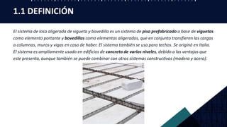 1.1 DEFINICIÓN
El sistema de losa aligerada de vigueta y bovedilla es un sistema de piso prefabricado a base de viguetas
como elemento portante y bovedillas como elementos aligerados, que en conjunto transfieren las cargas
a columnas, muros y vigas en caso de haber. El sistema también se usa para techos. Se originó en Italia.
El sistema es ampliamente usado en edificios de concreto de varios niveles, debido a las ventajas que
este presenta, aunque también se puede combinar con otros sistemas constructivos (madera y acero).
 