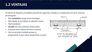 1.2 VENTAJAS
El sistema de Viguetas y bovedillas presenta las siguientes ventajas en comparación con otros sistemas
de entrepisos:
• Más económica: ocupa menos hormigón.
• Más rápida: lo que influye en abaratar costos.
• Fácil instalación
• Versátil con otros sistemas constructivos.
• Funciona como aislante térmico y acústico.
• Casi no necesita cimbrado porque es
autoportante, lo que reduce desperdicios y costos.
 