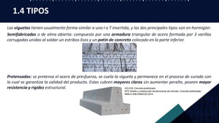 Las viguetas tienen usualmente forma similar a una I o T invertida, y los dos principales tipos son en hormigón:
Semifabricadas o de alma abierta: compuesto por una armadura triangular de acero formada por 3 varillas
corrugadas unidas al soldar un estribos lisos y un patín de concreto colocado en la parte inferior.
Pretensadas: se pretensa el acero de presfuerzo, se cuela la vigueta y permanece en el proceso de curado con
lo cual se garantiza la calidad del producto. Estas cubren mayores claros sin aumentar peralte, poseen mayor
resistencia y rigidez estructural.
1.4 TIPOS
 