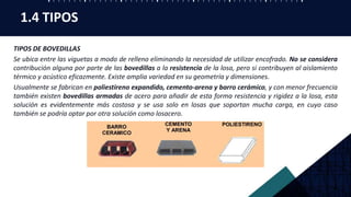 TIPOS DE BOVEDILLAS
Se ubica entre las viguetas a modo de relleno eliminando la necesidad de utilizar encofrado. No se considera
contribución alguna por parte de las bovedillas a la resistencia de la losa, pero si contribuyen al aislamiento
térmico y acústico eficazmente. Existe amplia variedad en su geometría y dimensiones.
Usualmente se fabrican en poliestireno expandido, cemento-arena y barro cerámico, y con menor frecuencia
también existen bovedillas armadas de acero para añadir de esta forma resistencia y rigidez a la losa, esta
solución es evidentemente más costosa y se usa solo en losas que soportan mucha carga, en cuyo caso
también se podría optar por otra solución como losacero.
1.4 TIPOS
 