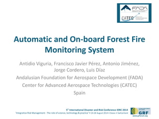 Automatic and On-board Forest Fire 
5th International Disaster and Risk Conference IDRC 2014 
‘Integrative Risk Management - The role of science, technology & practice‘ • 24-28 August 2014 • Davos • Switzerland 
www.grforum.org 
Monitoring System 
Antidio Viguria, Francisco Javier Pérez, Antonio Jiménez, 
Jorge Cordero, Luis Díaz 
Andalusian Foundation for Aerospace Development (FADA) 
Center for Advanced Aerospace Technologies (CATEC) 
Spain 
 