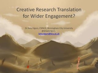Creative Research Translation
for Wider Engagement?
Dr Katy Vigurs, CSPACE, Birmingham City University
@drkatyvigurs
katy.vigurs@bcu.ac.uk
 