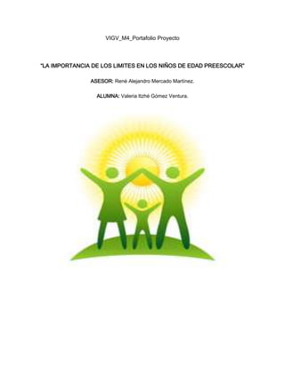 VIGV_M4_Portafolio Proyecto
“LA IMPORTANCIA DE LOS LIMITES EN LOS NIÑOS DE EDAD PREESCOLAR”
ASESOR: René Alejandro Mercado Martínez.
ALUMNA: Valeria Itzhé Gómez Ventura.
 