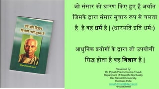 जो संसार को धारण ककए हुए है अर्ाात
जजसके द्वारा संसार सुचारु रूप से चलता
है है वह धर्ा है | (धारयजत इजत धर्ाः)
आधुजिक प्रयोगों के द्वारा जो उपयोगी
जसद्ध होता है वह जवज्ञाि है |
Presented by:
Dr. Piyush Pravinchandra Trivedi
Department of Scientific Spirituality
Dev Sanskriti University,
Haridwar-India
piyush.trivedi@dsvv.ac.in
+919258360939
 