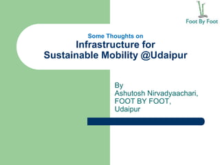 Some Thoughts on
Infrastructure for
Sustainable Mobility @Udaipur
By
Ashutosh Nirvadyaachari,
FOOT BY FOOT,
Udaipur
 
