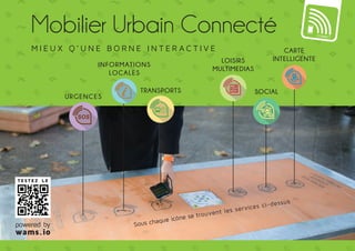 Mobilier Urbain Connecté 
M ie u x q’ une borne int er ac t i v e 
Informations 
Urgences 
Transports 
locales 
Loisirs 
multimedias 
Social 
Carte 
intelligente 
Sous chaque icône se trouvent les services ci-dessus 
TESTEZ LE 
powered by 
wams.io 
 