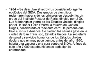 1984  – Se descubre el retrovirus considerado agente etiológico del SIDA. Dos grupos de científicos reclamaron haber sido los primeros en descubrirlo: un grupo del Instituto Pasteur de París, dirigido por el Dr. Luc Montangnier y otro de los Estados Unidos, dirigido por el Dr Rober Gallo Ocurre la muerte de Gaetan Dugas, considerado el “paciente cero”, la persona que trajo el virus a América. Se cierran las saunas gays en la ciudad de San Francisco, Estados Unidos. La secretaría de salud y servicios humanos de los Estados Unidos declara que en muy poco tiempo, antes del año 1990, habría una vacuna y una cura contra el SIDA. A fines de este año 7.000 estadounidenses padecían la enfermedad.  
