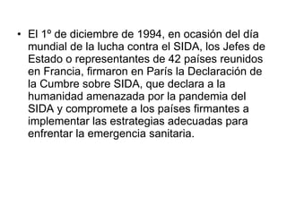 El 1º de diciembre de 1994, en ocasión del día mundial de la lucha contra el SIDA, los Jefes de Estado o representantes de 42 países reunidos en Francia, firmaron en París la Declaración de la Cumbre sobre SIDA, que declara a la humanidad amenazada por la pandemia del SIDA y compromete a los países firmantes a implementar las estrategias adecuadas para enfrentar la emergencia sanitaria.  