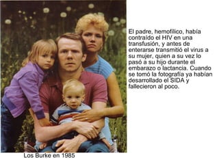 El padre, hemofílico, había contraído el HIV en una transfusión, y antes de enterarse transmitió el virus a su mujer, quien a su vez lo pasó a su hijo durante el embarazo o lactancia. Cuando se tomó la fotografía ya habían desarrollado el SIDA y fallecieron al poco. Los Burke en 1985 