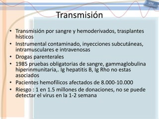 VIHTransmisiónTransmisión por sangre y hemoderivados, trasplantes hísticosInstrumental contaminado, inyecciones subcutáneas, intramusculares e intravenosasDrogas parenterales1985 pruebas obligatorias de sangre, gammaglobulina hiperinmunitaria,. Ighepatitis B, Ig Rho no estas asociadosPacientes hemofílicos afectados de 8.000-10.000Riesgo : 1 en 1.5 millones de donaciones, no se puede detectar el virus en la 1-2 semana