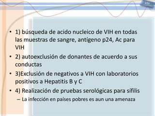 VIH1) búsqueda de acido nucleico de VIH en todas las muestras de sangre, antígeno p24, Ac para VIH2) autoexclusión de donantes de acuerdo a sus conductas3)Exclusión de negativos a VIH con laboratorios positivos a Hepatitis B y C4) Realización de pruebas serológicas para sífilisLa infección en países pobres es aun una amenaza
