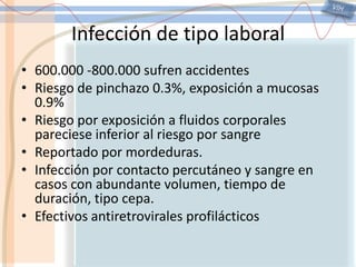 VIHInfección de tipo laboral600.000 -800.000 sufren accidentesRiesgo de pinchazo 0.3%, exposición a mucosas 0.9%Riesgo por exposición a fluidos corporales pareciese inferior al riesgo por sangreReportado por mordeduras.Infección por contacto percutáneo y sangre en casos con abundante volumen, tiempo de duración, tipo cepa.Efectivos antiretrovirales profilácticos