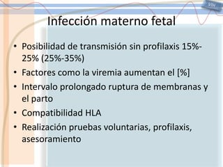 VIHInfección materno fetal Posibilidad de transmisión sin profilaxis 15%-25% (25%-35%)Factores como la viremia aumentan el [%]Intervalo prolongado ruptura de membranas y el partoCompatibilidad HLARealización pruebas voluntarias, profilaxis, asesoramiento