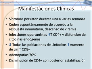 VIHManifestaciones ClínicasSíntomas persisten durante una a varias semanasCeden espontáneamente de acuerdo a la respuesta inmunitaria, descenso de viremia.Infecciones oportunistas    T CD4+ y disfunción de citocinas endógenas    Todas las poblaciones de Linfocitos    Aumento de Lin T CD8+Adenopatías 70%Disminución de CD4+ con posterior estabilización