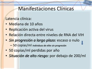 VIHManifestaciones ClínicasLatencia clínica:Mediana de 10 añosReplicación activa del virusRelación directa entre niveles de RNA del VIHSin progresión a largo plazo: escaso o nulo50 copias/ml Individuos de elite sin progresión50 copias/ml perdidas por añoSituación de alto riesgo: por debajo de 200/ml