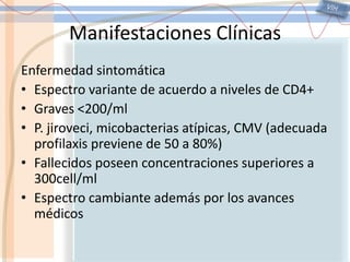 VIHManifestaciones ClínicasEnfermedad sintomáticaEspectro variante de acuerdo a niveles de CD4+Graves <200/mlP. jiroveci, micobacterias atípicas, CMV (adecuada profilaxis previene de 50 a 80%)Fallecidos poseen concentraciones superiores a 300cell/mlEspectro cambiante además por los avances médicos