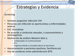 VIHEstrategias y EvidenciaScreeningSiempre sospechar infección VIHPersonas con infección es oportunistas y enfermedades severasEnf. UlcerativasDe acuerdo a conductas sexuales, o asesoramiento a seronegativosRealización de análisis Western blota; embarazadas sin control prenatalETSUrgencias donde su resultado afecta las decisionesAsesoramiento a pacientes positivos, familiares,etcUso de condones evita sobreinfeccion87%