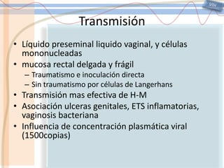 VIHTransmisiónLíquido preseminal liquido vaginal, y células mononucleadasmucosa rectal delgada y frágilTraumatismo e inoculación directaSin traumatismo por células de LangerhansTransmisión mas efectiva de H-MAsociación ulceras genitales, ETS inflamatorias, vaginosis bacterianaInfluencia de concentración plasmática viral (1500copias)